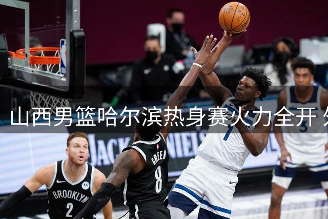 山西男篮哈尔滨热身赛火力全开 外线三分雨引燃全场